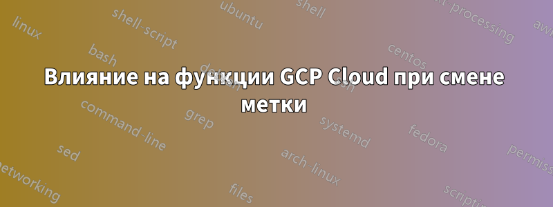 Влияние на функции GCP Cloud при смене метки