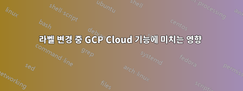 라벨 변경 중 GCP Cloud 기능에 미치는 영향