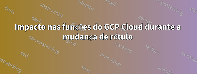 Impacto nas funções do GCP Cloud durante a mudança de rótulo