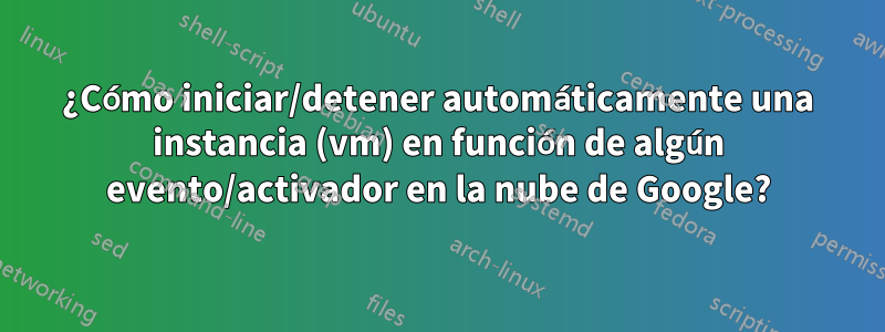 ¿Cómo iniciar/detener automáticamente una instancia (vm) en función de algún evento/activador en la nube de Google?