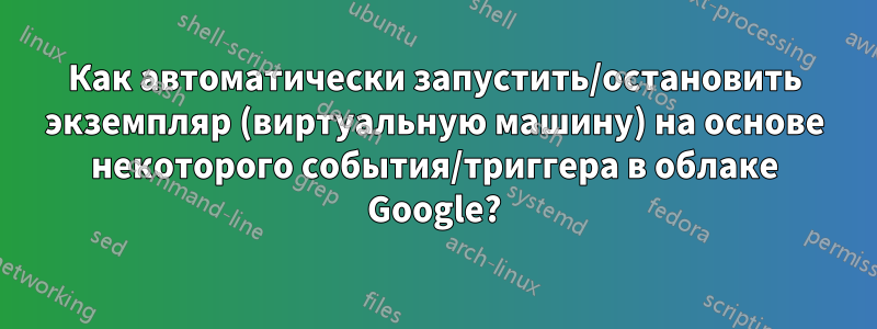 Как автоматически запустить/остановить экземпляр (виртуальную машину) на основе некоторого события/триггера в облаке Google?