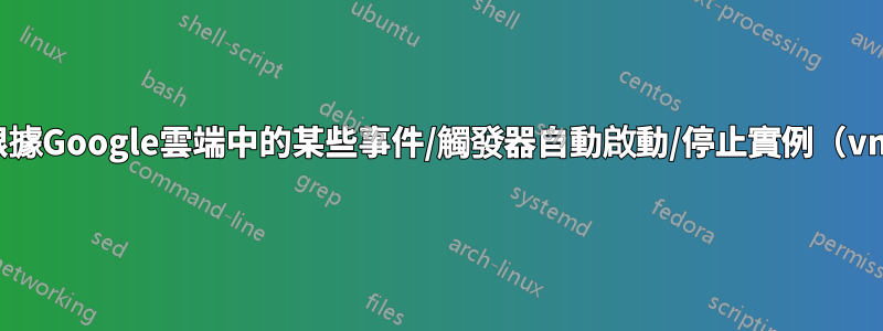 如何根據Google雲端中的某些事件/觸發器自動啟動/停止實例（vm）？