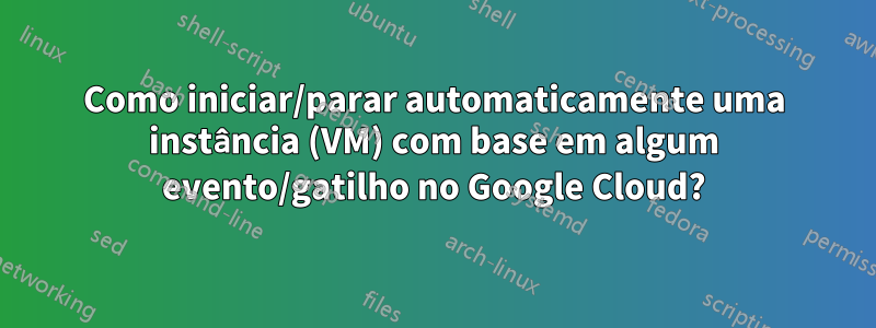 Como iniciar/parar automaticamente uma instância (VM) com base em algum evento/gatilho no Google Cloud?