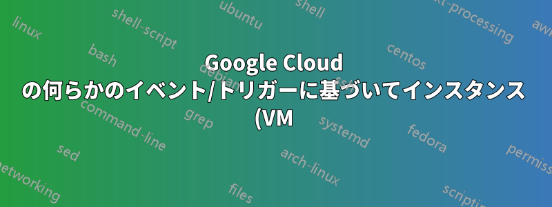Google Cloud の何らかのイベント/トリガーに基づいてインスタンス (VM) を自動的に開始/停止するにはどうすればよいですか?