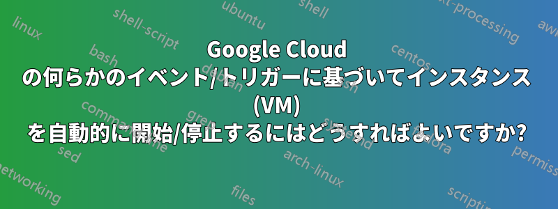 Google Cloud の何らかのイベント/トリガーに基づいてインスタンス (VM) を自動的に開始/停止するにはどうすればよいですか?