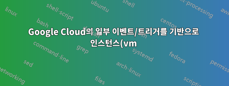 Google Cloud의 일부 이벤트/트리거를 기반으로 인스턴스(vm)를 자동으로 시작/중지하는 방법은 무엇입니까?