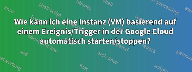 Wie kann ich eine Instanz (VM) basierend auf einem Ereignis/Trigger in der Google Cloud automatisch starten/stoppen?