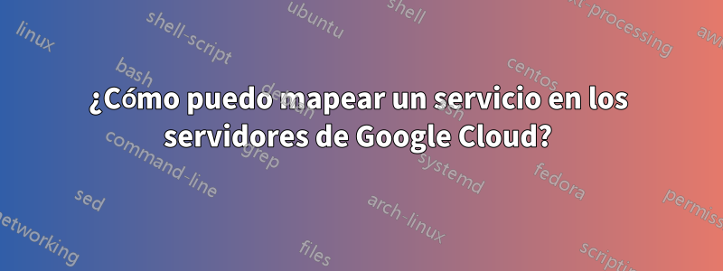 ¿Cómo puedo mapear un servicio en los servidores de Google Cloud?