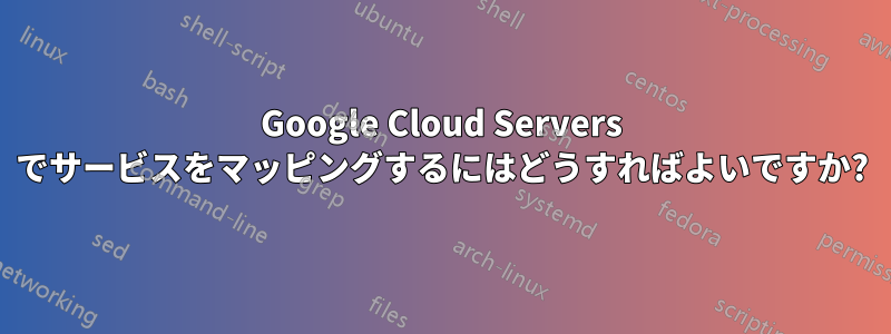 Google Cloud Servers でサービスをマッピングするにはどうすればよいですか?