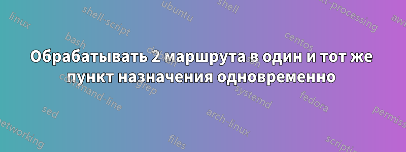 Обрабатывать 2 маршрута в один и тот же пункт назначения одновременно