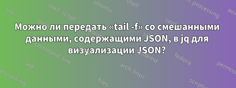 Можно ли передать «tail -f» со смешанными данными, содержащими JSON, в jq для визуализации JSON?