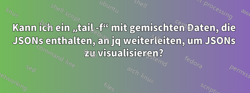 Kann ich ein „tail -f“ mit gemischten Daten, die JSONs enthalten, an jq weiterleiten, um JSONs zu visualisieren?