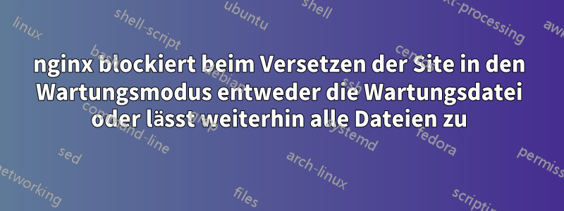 nginx blockiert beim Versetzen der Site in den Wartungsmodus entweder die Wartungsdatei oder lässt weiterhin alle Dateien zu