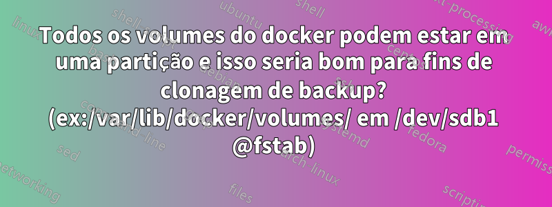 Todos os volumes do docker podem estar em uma partição e isso seria bom para fins de clonagem de backup? (ex:/var/lib/docker/volumes/ em /dev/sdb1 @fstab)