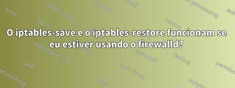 O iptables-save e o iptables-restore funcionam se eu estiver usando o firewalld?