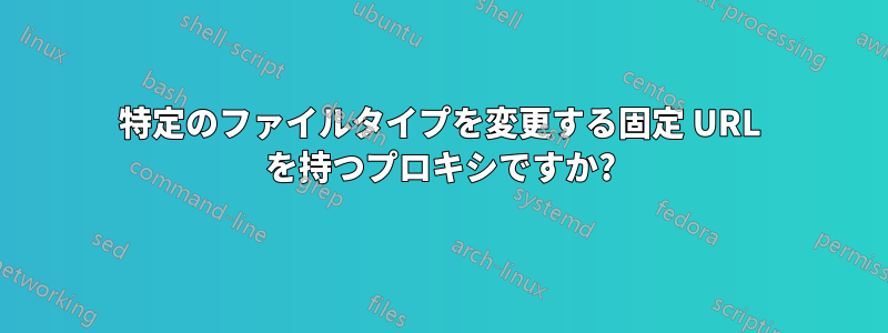 特定のファイルタイプを変更する固定 URL を持つプロキシですか?