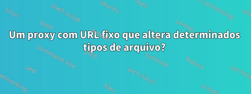 Um proxy com URL fixo que altera determinados tipos de arquivo?