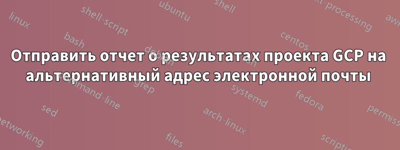 Отправить отчет о результатах проекта GCP на альтернативный адрес электронной почты