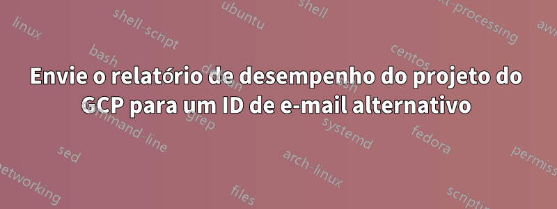 Envie o relatório de desempenho do projeto do GCP para um ID de e-mail alternativo