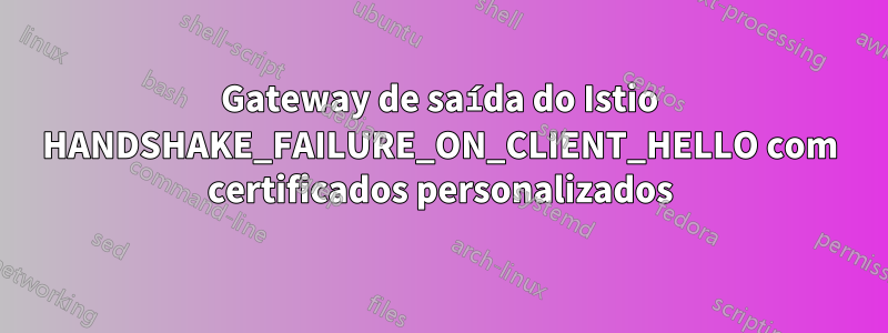 Gateway de saída do Istio HANDSHAKE_FAILURE_ON_CLIENT_HELLO com certificados personalizados