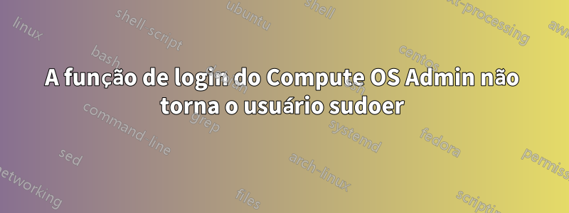 A função de login do Compute OS Admin não torna o usuário sudoer