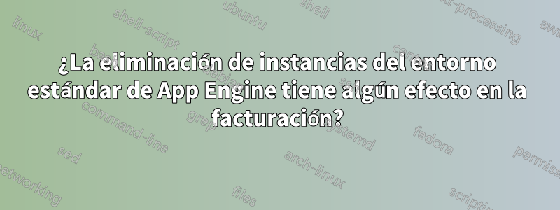 ¿La eliminación de instancias del entorno estándar de App Engine tiene algún efecto en la facturación?