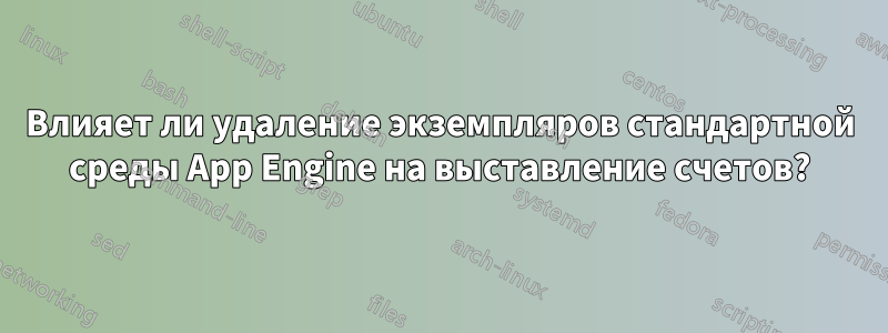 Влияет ли удаление экземпляров стандартной среды App Engine на выставление счетов?