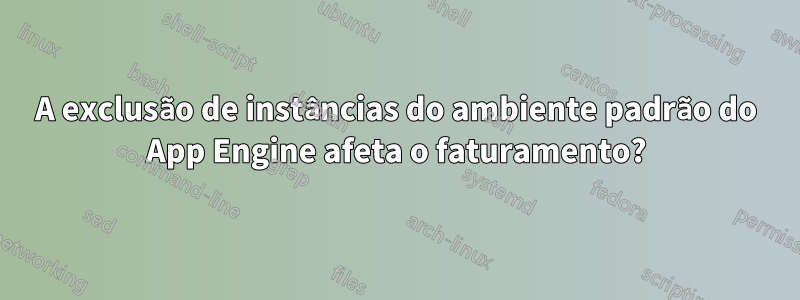 A exclusão de instâncias do ambiente padrão do App Engine afeta o faturamento?