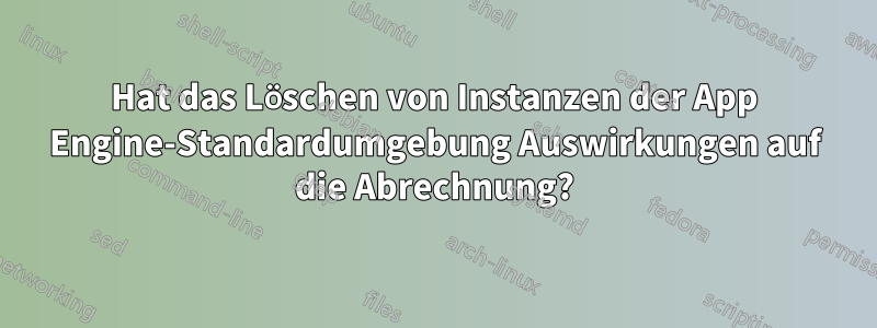 Hat das Löschen von Instanzen der App Engine-Standardumgebung Auswirkungen auf die Abrechnung?