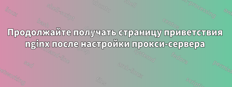 Продолжайте получать страницу приветствия nginx после настройки прокси-сервера