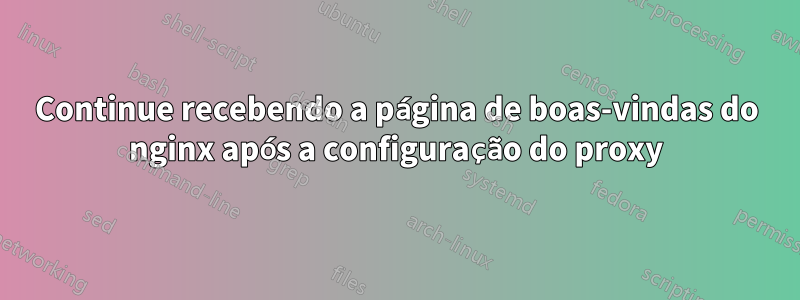 Continue recebendo a página de boas-vindas do nginx após a configuração do proxy