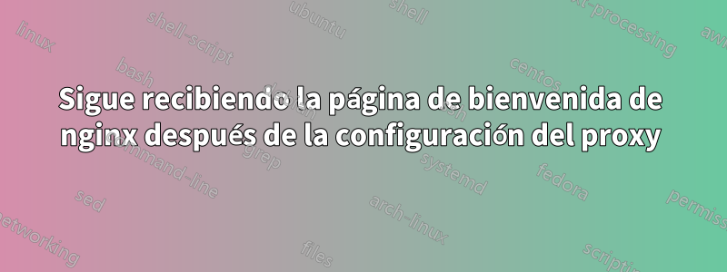 Sigue recibiendo la página de bienvenida de nginx después de la configuración del proxy