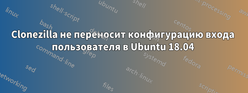 Clonezilla не переносит конфигурацию входа пользователя в Ubuntu 18.04