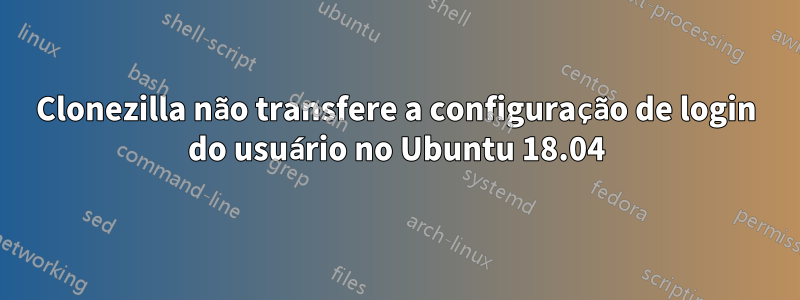 Clonezilla não transfere a configuração de login do usuário no Ubuntu 18.04