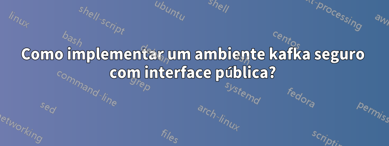 Como implementar um ambiente kafka seguro com interface pública?