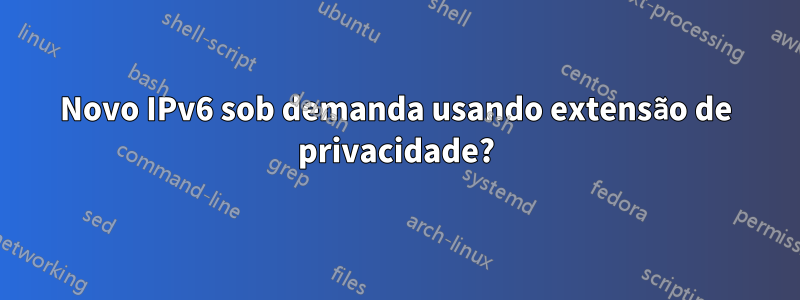 Novo IPv6 sob demanda usando extensão de privacidade?