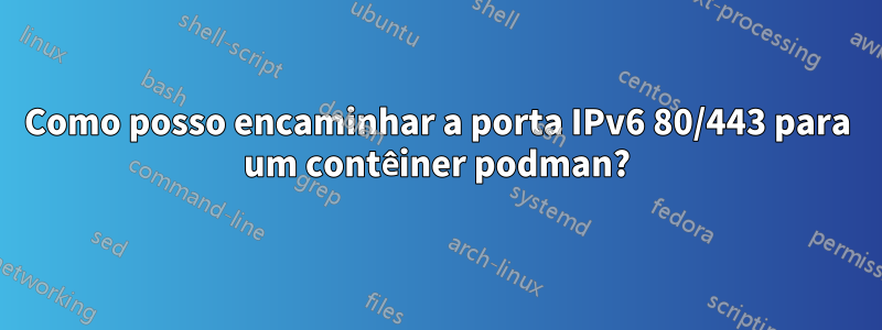 Como posso encaminhar a porta IPv6 80/443 para um contêiner podman?