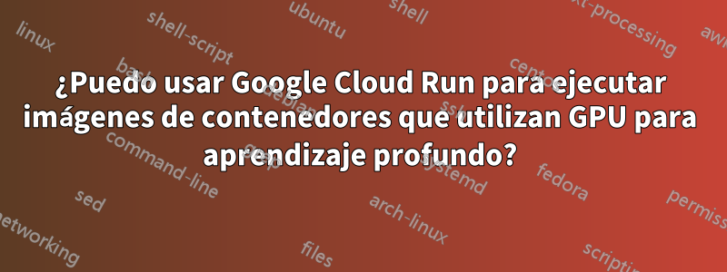 ¿Puedo usar Google Cloud Run para ejecutar imágenes de contenedores que utilizan GPU para aprendizaje profundo?