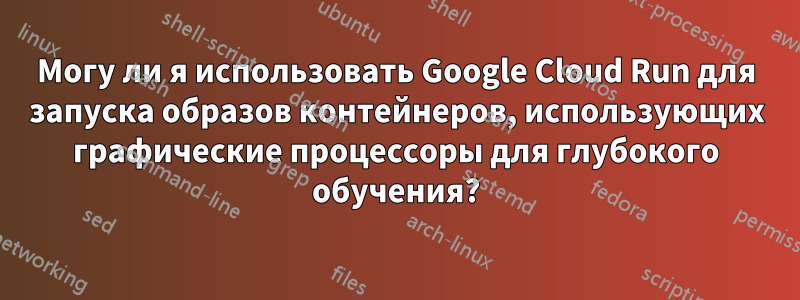 Могу ли я использовать Google Cloud Run для запуска образов контейнеров, использующих графические процессоры для глубокого обучения?