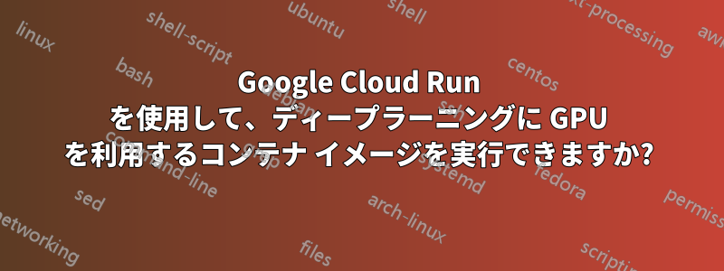 Google Cloud Run を使用して、ディープラーニングに GPU を利用するコンテナ イメージを実行できますか?