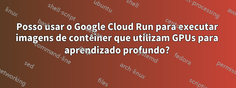 Posso usar o Google Cloud Run para executar imagens de contêiner que utilizam GPUs para aprendizado profundo?