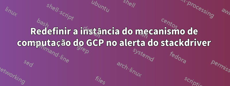 Redefinir a instância do mecanismo de computação do GCP no alerta do stackdriver