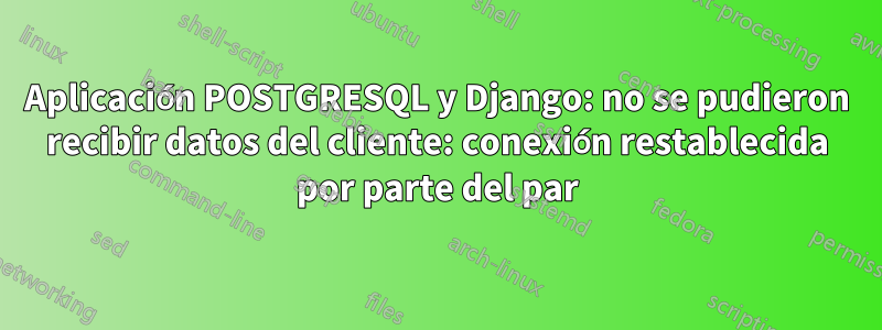 Aplicación POSTGRESQL y Django: no se pudieron recibir datos del cliente: conexión restablecida por parte del par