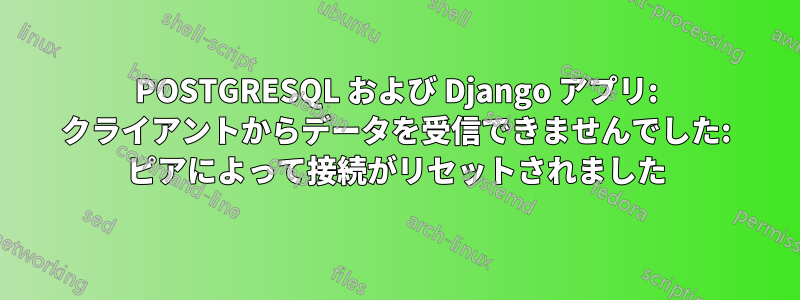 POSTGRESQL および Django アプリ: クライアントからデータを受信できませんでした: ピアによって接続がリセットされました