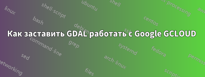 Как заставить GDAL работать с Google GCLOUD