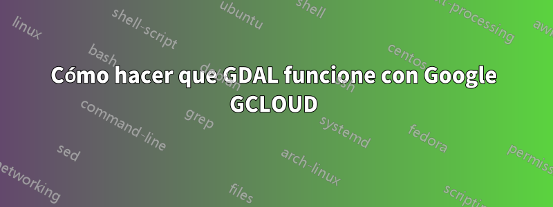 Cómo hacer que GDAL funcione con Google GCLOUD