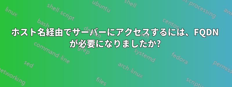 ホスト名経由でサーバーにアクセスするには、FQDN が必要になりましたか?