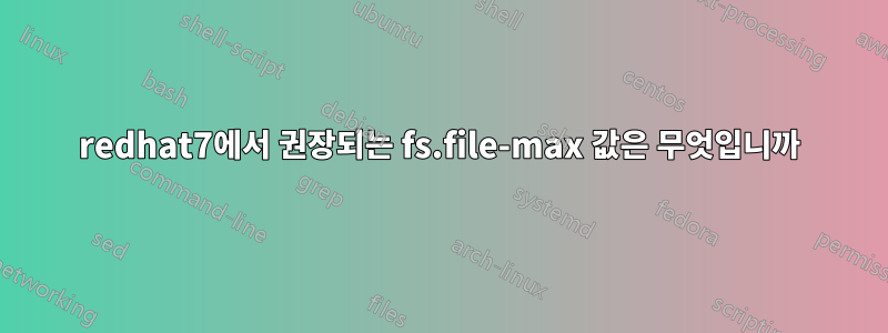 redhat7에서 권장되는 fs.file-max 값은 무엇입니까