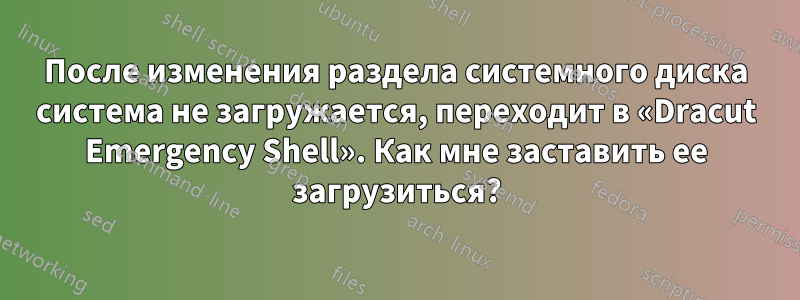 После изменения раздела системного диска система не загружается, переходит в «Dracut Emergency Shell». Как мне заставить ее загрузиться?