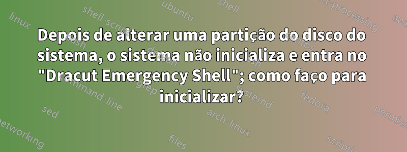 Depois de alterar uma partição do disco do sistema, o sistema não inicializa e entra no "Dracut Emergency Shell"; como faço para inicializar?